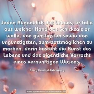 Jeden Augenblick des Lebens, er falle aus welcher Hand des Schicksals er wolle, den günstigsten sowie den ungünstigsten, zum bestmöglichen zu machen, darin besteht die Kunst des Lebens und das eigentliche Vorrecht eines vernünftigen Wesens.