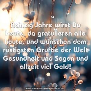 Achtzig Jahre wirst Du heute,
da gratulieren alle heute,
und wünschen dem rüstigsten Gruftie der Welt
Gesundheit und Segen
und allzeit viel Geld!