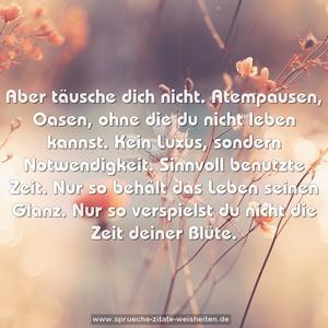 Aber täusche dich nicht.
Atempausen, Oasen, ohne die du nicht leben kannst.
Kein Luxus, sondern Notwendigkeit.
Sinnvoll benutzte Zeit.
Nur so behält das Leben seinen Glanz.
Nur so verspielst du nicht die Zeit deiner Blüte.