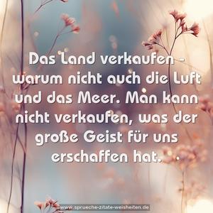 Das Land verkaufen -
warum nicht auch die Luft und das Meer.
Man kann nicht verkaufen,
was der große Geist für uns erschaffen hat.