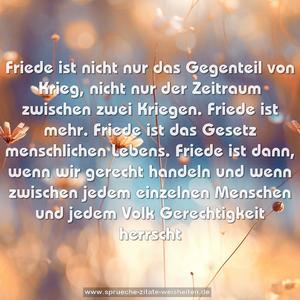 Friede ist nicht nur das Gegenteil von Krieg,
nicht nur der Zeitraum zwischen zwei Kriegen.
Friede ist mehr. Friede ist das Gesetz menschlichen Lebens.
Friede ist dann, wenn wir gerecht handeln
und wenn zwischen jedem einzelnen Menschen und jedem Volk Gerechtigkeit herrscht
