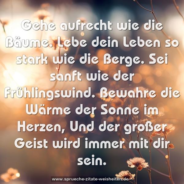 Gehe aufrecht wie die Bäume.
Lebe dein Leben so stark wie die Berge.
Sei sanft wie der Frühlingswind.
Bewahre die Wärme der Sonne im Herzen,
Und der großer Geist wird immer mit dir sein.