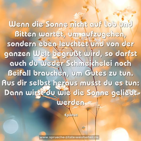 Wenn die Sonne nicht auf Lob und Bitten wartet, um aufzugehen,
sondern eben leuchtet und von der ganzen Welt begrüßt wird, so
darfst auch du weder Schmeichelei noch Beifall brauchen, um
Gutes zu tun. Aus dir selbst heraus musst du es tun: Dann wirst du wie die Sonne geliebt werden