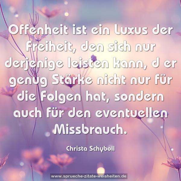 Offenheit ist ein Luxus der Freiheit,
den sich nur derjenige leisten kann, d
er genug Stärke nicht nur für die Folgen hat,
sondern auch für den eventuellen Missbrauch.
