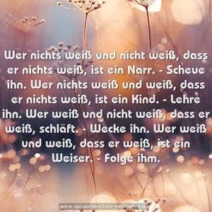 Wer nichts weiß und nicht weiß, dass er nichts weiß,
ist ein Narr. - Scheue ihn.
Wer nichts weiß und weiß, dass er nichts weiß,
ist ein Kind. - Lehre ihn.
Wer weiß und nicht weiß, dass er weiß,
schläft. - Wecke ihn.
Wer weiß und weiß, dass er weiß,
ist ein Weiser. - Folge ihm. 