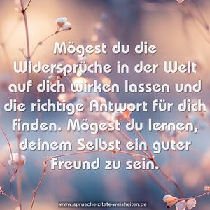 Mögest du die Widersprüche in der Welt
auf dich wirken lassen
und die richtige Antwort für dich finden.
Mögest du lernen,
deinem Selbst ein guter Freund zu sein.