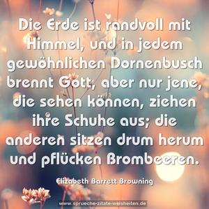 Die Erde ist randvoll mit Himmel,
und in jedem gewöhnlichen Dornenbusch brennt Gott,
aber nur jene, die sehen können, ziehen ihre Schuhe aus;
die anderen sitzen drum herum und pflücken Brombeeren.