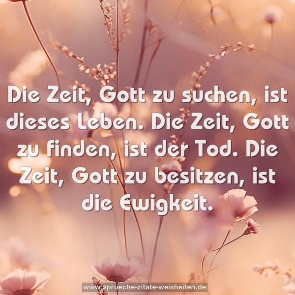 Die Zeit, Gott zu suchen, ist dieses Leben.
Die Zeit, Gott zu finden, ist der Tod.
Die Zeit, Gott zu besitzen, ist die Ewigkeit.