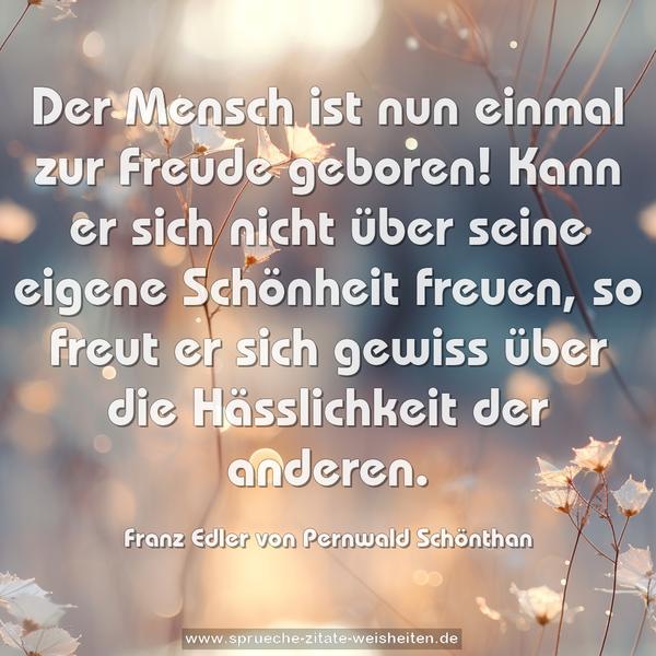 Der Mensch ist nun einmal zur Freude geboren!
Kann er sich nicht über seine eigene Schönheit freuen, so freut er sich gewiss über die Hässlichkeit der anderen.