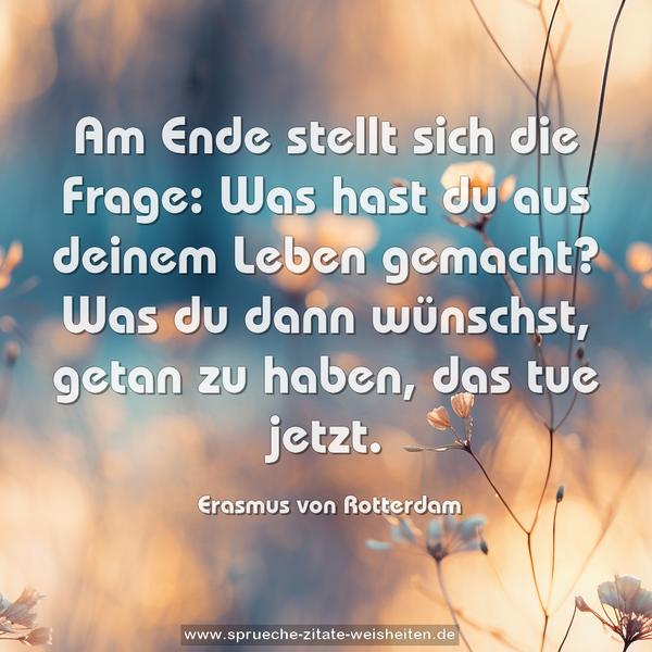 Am Ende stellt sich die Frage: Was hast du aus deinem Leben gemacht? Was du dann wünschst, getan zu haben, das tue jetzt.