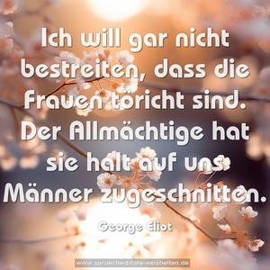 Ich will gar nicht bestreiten, dass die Frauen töricht sind. Der Allmächtige hat sie halt auf uns Männer zugeschnitten.