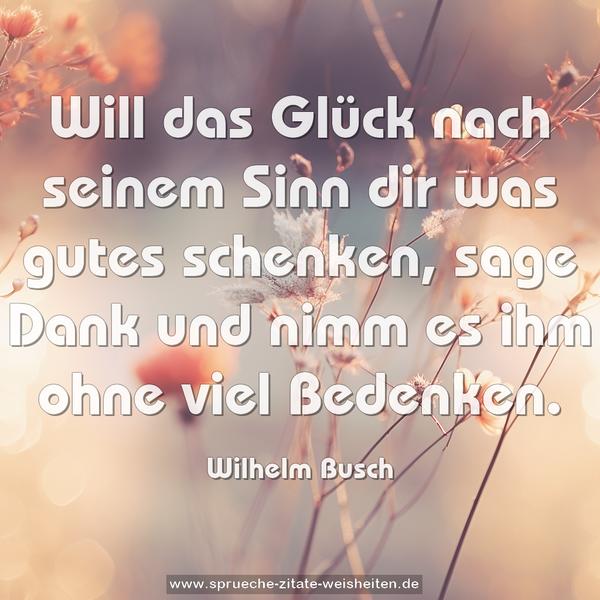 Will das Glück nach seinem Sinn
dir was gutes schenken,
sage Dank und nimm es ihm ohne viel Bedenken.