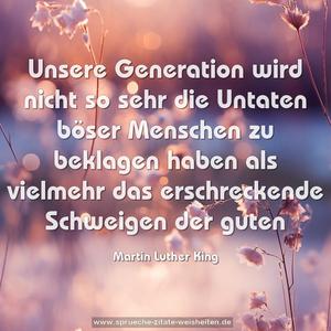 Unsere Generation wird nicht so sehr die Untaten böser Menschen zu beklagen haben als vielmehr das erschreckende Schweigen der guten