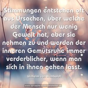 Stimmungen entstehen oft aus Ursachen,
über welche der Mensch nur wenig Gewalt hat,
aber sie nehmen zu
und werden der inneren Gemütsruhe immer verderblicher,
wenn man sich in ihnen gehen lässt.