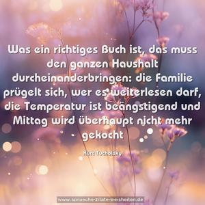 Was ein richtiges Buch ist,
das muss den ganzen Haushalt durcheinanderbringen:
die Familie prügelt sich, wer es weiterlesen darf,
die Temperatur ist beängstigend
und Mittag wird überhaupt nicht mehr gekocht