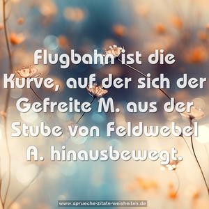 Flugbahn ist die Kurve,
auf der sich der Gefreite M.
aus der Stube von Feldwebel A. hinausbewegt.