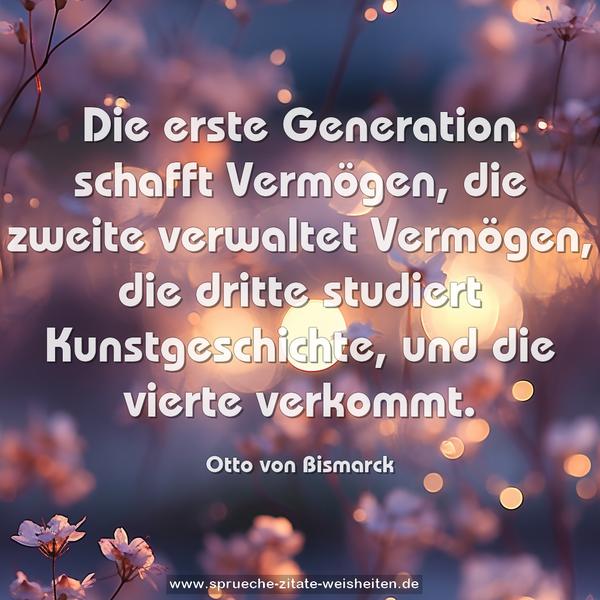 Die erste Generation schafft Vermögen,
die zweite verwaltet Vermögen,
die dritte studiert Kunstgeschichte,
und die vierte verkommt.