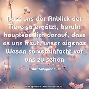 Dass uns der Anblick der Tiere so ergötzt,
beruht hauptsächlich darauf, dass es uns freut,
unser eigenes Wesen so vereinfacht vor uns zu sehen