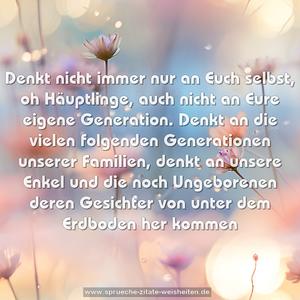 Denkt nicht immer nur an Euch selbst, oh Häuptlinge,
auch nicht an Eure eigene Generation.
Denkt an die vielen folgenden Generationen unserer Familien,
denkt an unsere Enkel und die noch Ungeborenen
deren Gesichter von unter dem Erdboden her kommen
