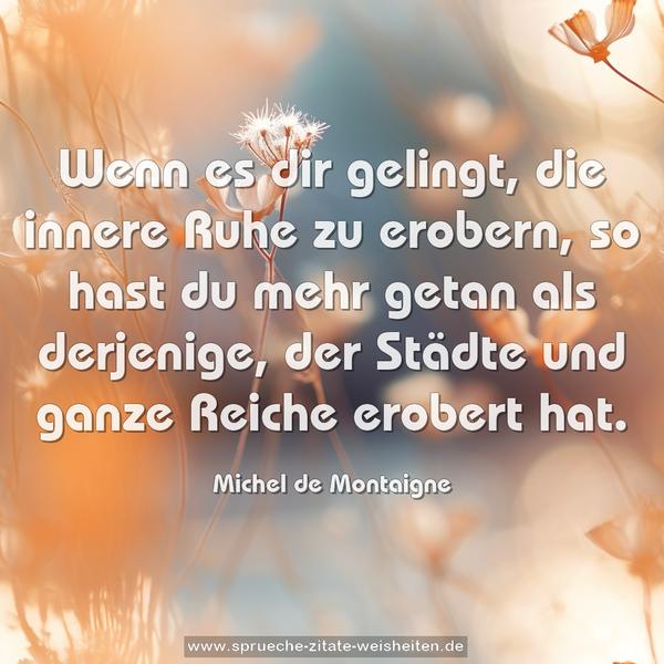 Wenn es dir gelingt, die innere Ruhe zu erobern,
so hast du mehr getan als derjenige,
der Städte und ganze Reiche erobert hat.
