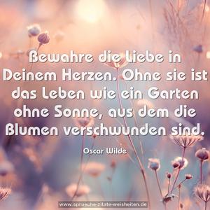 Bewahre die Liebe in Deinem Herzen.
Ohne sie ist das Leben wie ein Garten ohne Sonne,
aus dem die Blumen verschwunden sind.
