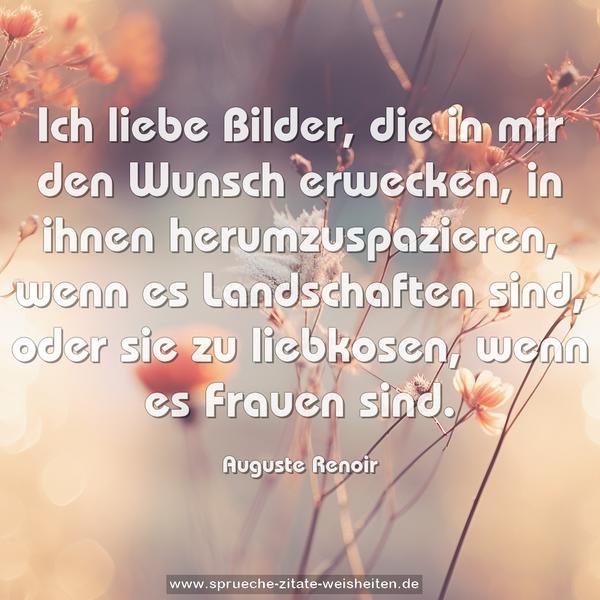 Ich liebe Bilder, die in mir den Wunsch erwecken,
in ihnen herumzuspazieren, wenn es Landschaften sind,
oder sie zu liebkosen, wenn es Frauen sind.