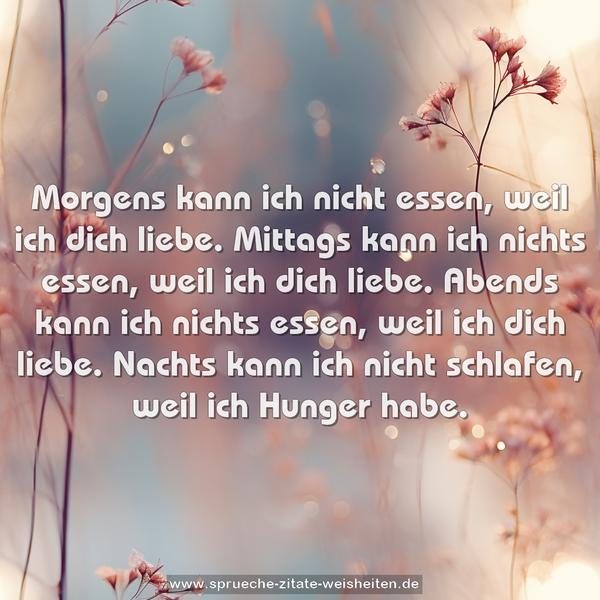 Morgens kann ich nicht essen, weil ich dich liebe.
Mittags kann ich nichts essen, weil ich dich liebe.
Abends kann ich nichts essen, weil ich dich liebe.
Nachts kann ich nicht schlafen, weil ich Hunger habe.