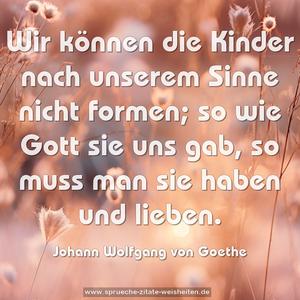 Wir können die Kinder nach unserem Sinne nicht formen;
so wie Gott sie uns gab, so muss man sie haben und lieben. 