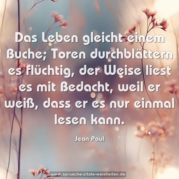 Das Leben gleicht einem Buche;
Toren durchblättern es flüchtig,
der Weise liest es mit Bedacht,
weil er weiß, dass er es nur einmal lesen kann.