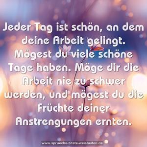 Jeder Tag ist schön, an dem deine Arbeit gelingt.
Mögest du viele schöne Tage haben.
Möge dir die Arbeit nie zu schwer werden,
und mögest du die Früchte deiner Anstrengungen ernten.
