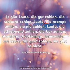 Es gibt Leute, die gut zahlen, die schlecht zahlen,
Leute, die prompt zahlen, die nie zahlen, Leute, die schleppend zahlen, die bar zahlen, abzahlen, draufzahlen, heimzahlen –
nur Leute, die gern zahlen, die gibt es nicht.