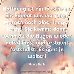 Hoffnung ist ein Geschenk.
Sie kommt wie der junge Morgen nach einer langen Nacht.
Sie kommt dann, wenn du die Augen wieder aufschlägst
und erstaunt feststellst:
Es geht ja weiter!