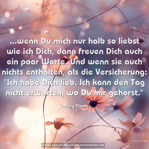 ...wenn Du mich nur halb so liebst wie ich Dich,
dann freuen Dich auch ein paar Worte.
Und wenn sie auch nichts enthalten, als die Versicherung:
"Ich habe Dich lieb.
Ich kann den Tag nicht erwarten, wo Du mir gehörst."