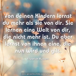 Von deinen Kindern lernst du mehr als sie von dir.
Sie lernen eine Welt von dir, die nicht mehr ist.
Du aber lernst von ihnen eine, die nun wird und gilt.