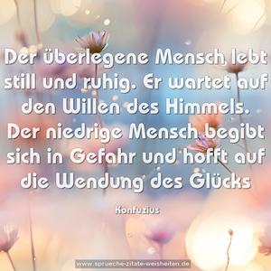 Der überlegene Mensch lebt still und ruhig.
Er wartet auf den Willen des Himmels.
Der niedrige Mensch begibt sich in Gefahr
und hofft auf die Wendung des Glücks