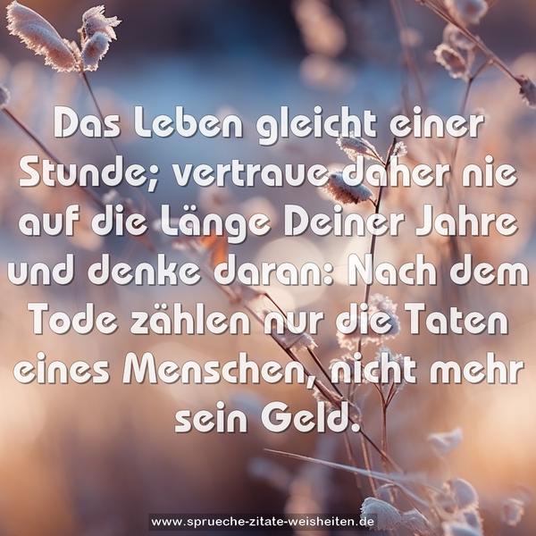Das Leben gleicht einer Stunde;
vertraue daher nie auf die Länge Deiner Jahre und denke daran: Nach dem Tode zählen nur die Taten eines Menschen,
nicht mehr sein Geld.