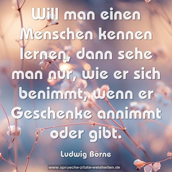 Will man einen Menschen kennen lernen,
dann sehe man nur, wie er sich benimmt,
wenn er Geschenke annimmt oder gibt.