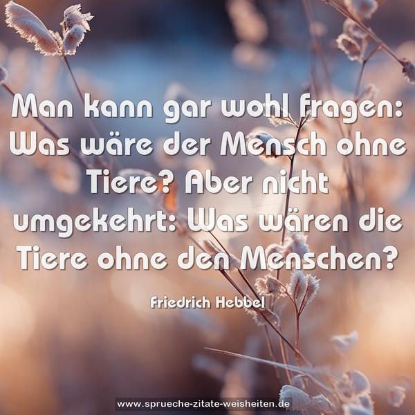 Man kann gar wohl fragen:
Was wäre der Mensch ohne Tiere?
Aber nicht umgekehrt:
Was wären die Tiere ohne den Menschen?