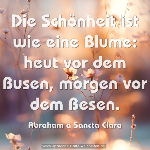 Die Schönheit ist wie eine Blume:
heut vor dem Busen, morgen vor dem Besen.