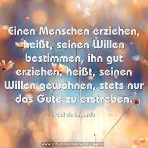 Einen Menschen erziehen, heißt, seinen Willen bestimmen,
ihn gut erziehen, heißt, seinen Willen gewöhnen,
stets nur das Gute zu erstreben.