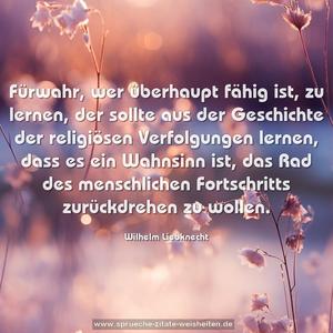 Fürwahr, wer überhaupt fähig ist, zu lernen,
der sollte aus der Geschichte der religiösen Verfolgungen lernen, dass es ein Wahnsinn ist, das Rad des menschlichen Fortschritts zurückdrehen zu wollen.