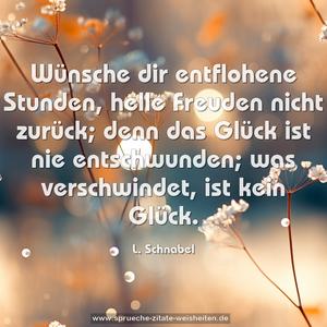 Wünsche dir entflohene Stunden,
helle Freuden nicht zurück;
denn das Glück ist nie entschwunden;
was verschwindet, ist kein Glück.