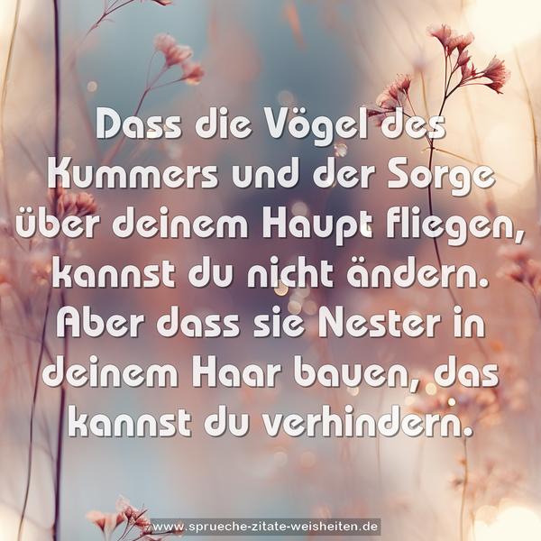 Dass die Vögel des Kummers und der Sorge
über deinem Haupt fliegen, kannst du nicht ändern.
Aber dass sie Nester in deinem Haar bauen,
das kannst du verhindern.