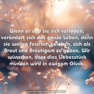 Wenn er und sie sich verloben,
verändert sich das ganze Leben,
denn sie wollen feierlich geloben,
sich als Braut und Bräutigam zu geben.
Wir wünschen, dass dies Liebesstück
münden wird in ewigem Glück.