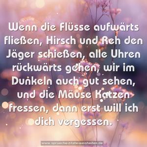 Wenn die Flüsse aufwärts fließen,
Hirsch und Reh den Jäger schießen,
alle Uhren rückwärts gehen,
wir im Dunkeln auch gut sehen,
und die Mäuse Katzen fressen,
dann erst will ich dich vergessen.