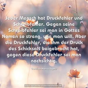 Jeder Mensch hat Druckfehler und Schreibfehler.
Gegen seine Schreibfehler sei man in Gottes Namen so streng, wie man will. Aber die Druckfehler, die ihm der Druck des Schicksals beigebracht hat, gegen diese Druckfehler sei man nachsichtig.