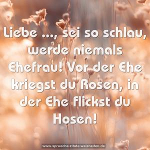 Liebe ..., sei so schlau,
werde niemals Ehefrau!
Vor der Ehe kriegst du Rosen,
in der Ehe flickst du Hosen!