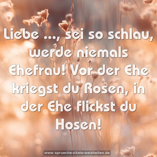 Liebe ..., sei so schlau,
werde niemals Ehefrau!
Vor der Ehe kriegst du Rosen,
in der Ehe flickst du Hosen!