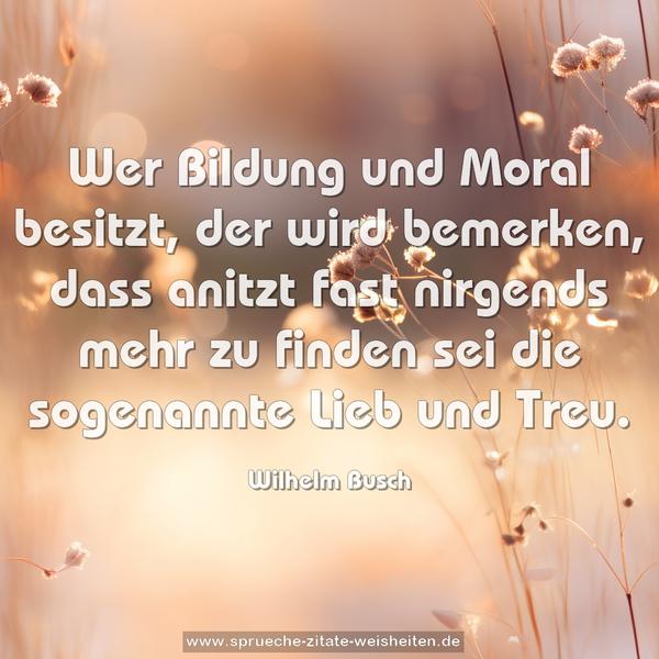 Wer Bildung und Moral besitzt,
der wird bemerken, dass anitzt
fast nirgends mehr zu finden sei
die sogenannte Lieb und Treu.