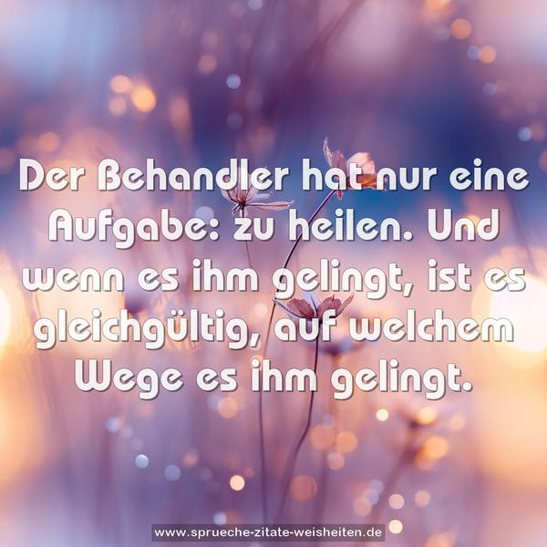 Der Behandler hat nur eine Aufgabe: zu heilen.
Und wenn es ihm gelingt, ist es gleichgültig,
auf welchem Wege es ihm gelingt.